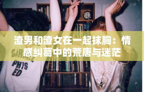 渣男和渣女在一起抹胸：情感纠葛中的荒唐与迷茫