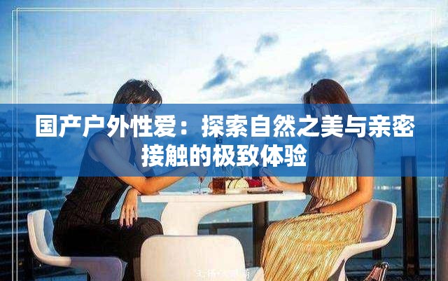 国产户外性爱：探索自然之美与亲密接触的极致体验