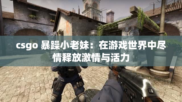 csgo 暴躁小老妹：在游戏世界中尽情释放激情与活力