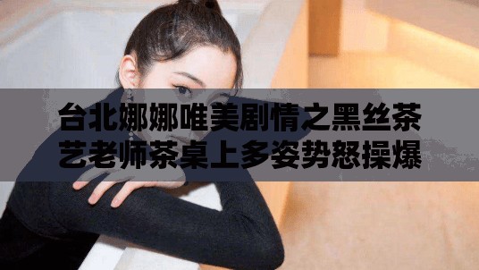 台北娜娜唯美剧情之黑丝茶艺老师茶桌上多姿势怒操爆射