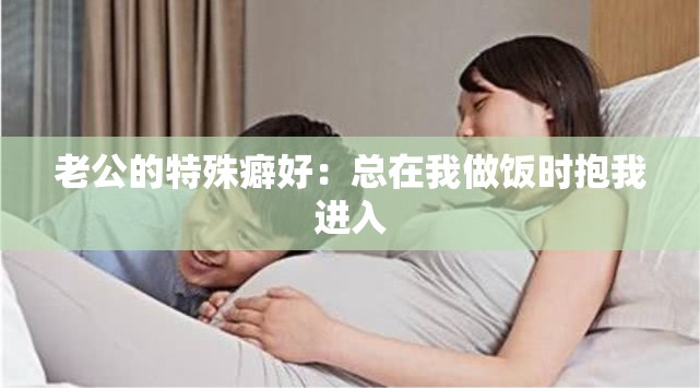 老公的特殊癖好：总在我做饭时抱我进入