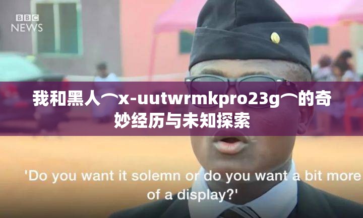 我和黑人⌒x-uutwrmkpro23g⌒的奇妙经历与未知探索