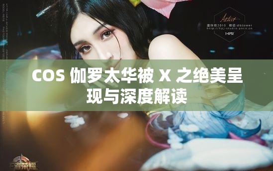 COS 伽罗太华被 X 之绝美呈现与深度解读