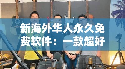 新海外华人永久免费软件：一款超好用的实用工具