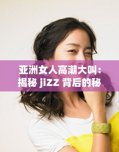 亚洲女人高潮大叫：揭秘 jiZZ 背后的秘密