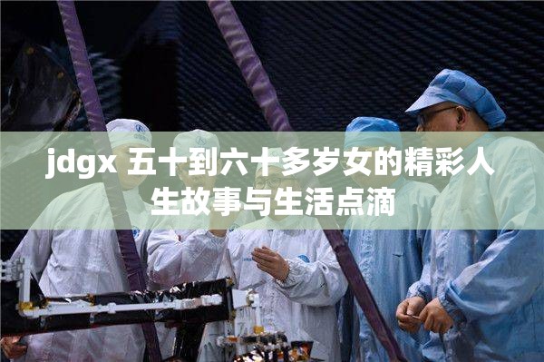 jdgx 五十到六十多岁女的精彩人生故事与生活点滴