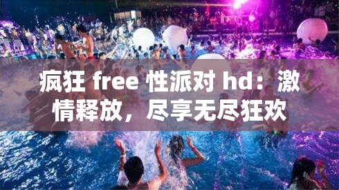 疯狂 free 性派对 hd：激情释放，尽享无尽狂欢