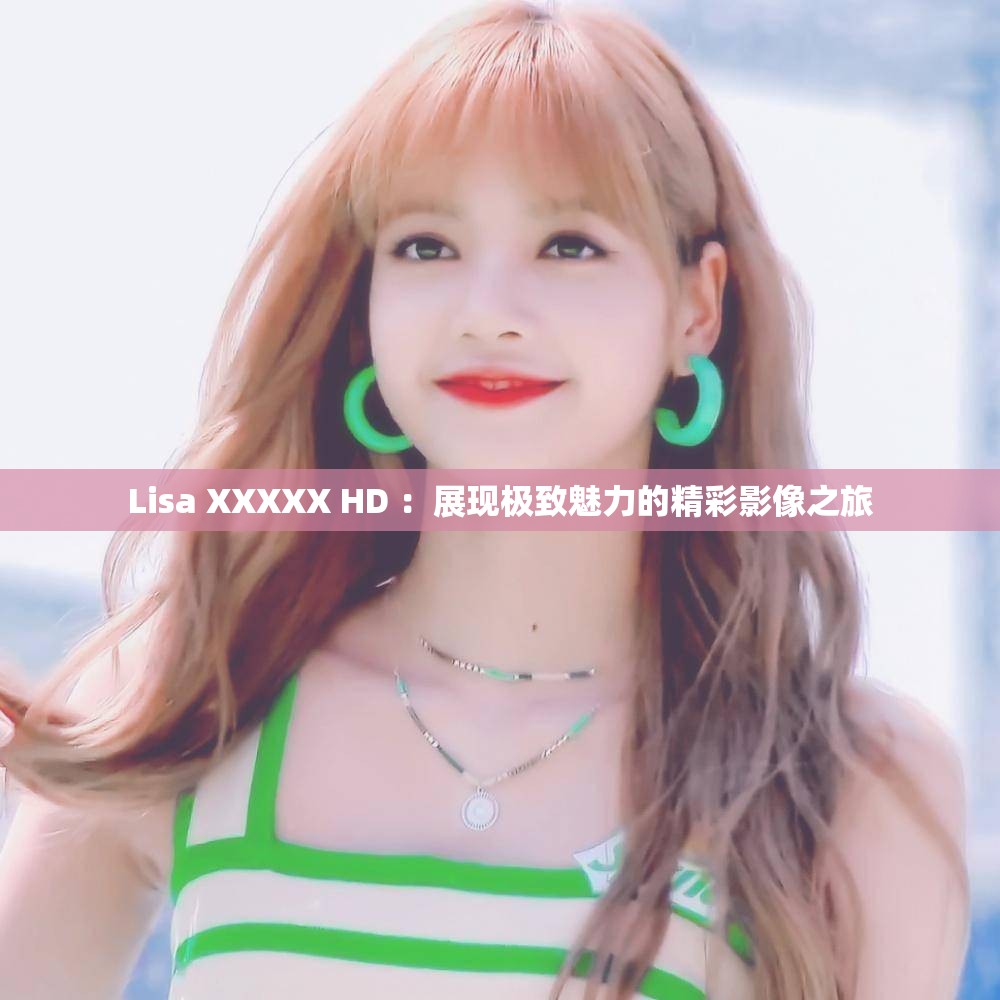 Lisa XXXXX HD ：展现极致魅力的精彩影像之旅