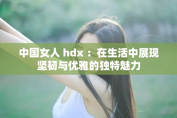 中国女人 hdx ：在生活中展现坚韧与优雅的独特魅力