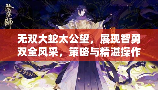 无双大蛇太公望，展现智勇双全风采，策略与精湛操作演绎完美融合