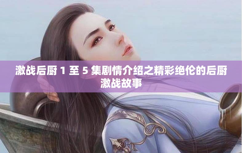 激战后厨 1 至 5 集剧情介绍之精彩绝伦的后厨激战故事