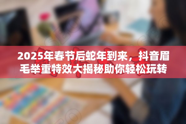 2025年春节后蛇年到来，抖音眉毛举重特效大揭秘助你轻松玩转创意拍摄