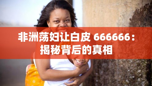 非洲荡妇让白皮 666666：揭秘背后的真相