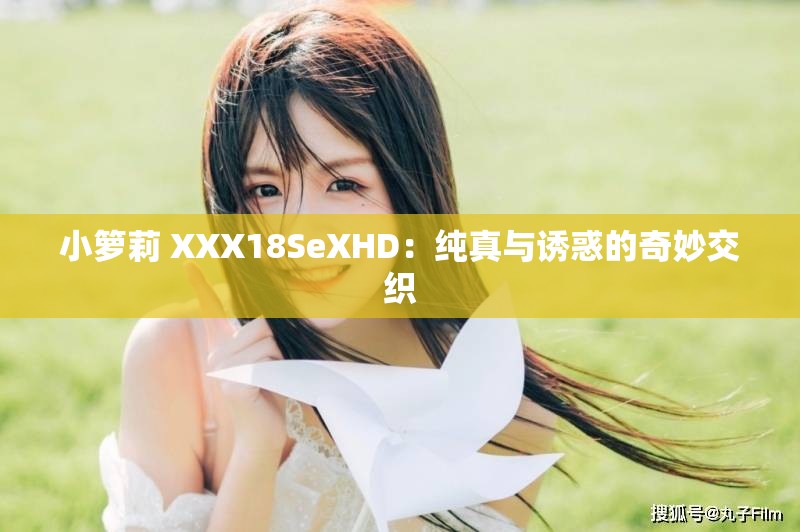 小箩莉 XXX18SeXHD：纯真与诱惑的奇妙交织