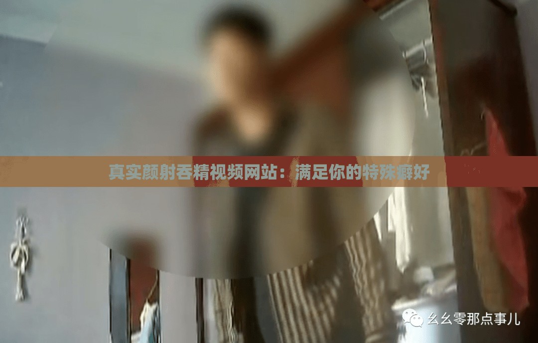 真实颜射吞精视频网站：满足你的特殊癖好