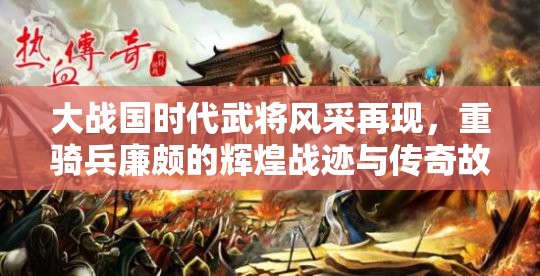 大战国时代武将风采再现，重骑兵廉颇的辉煌战迹与传奇故事