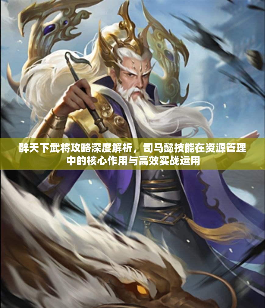 醉天下武将攻略深度解析，司马懿技能在资源管理中的核心作用与高效实战运用