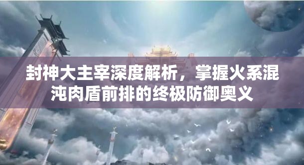 封神大主宰深度解析，掌握火系混沌肉盾前排的终极防御奥义