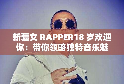 新疆女 RAPPER18 岁欢迎你：带你领略独特音乐魅力