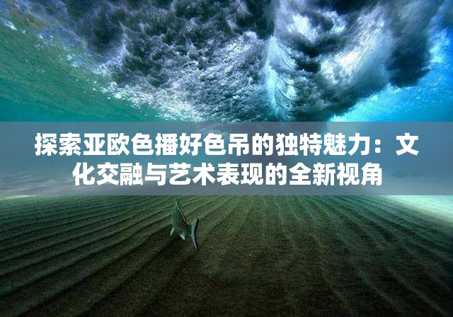 探索亚欧色播好色吊的独特魅力：文化交融与艺术表现的全新视角