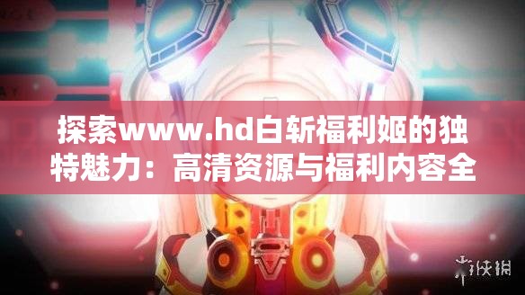 探索www.hd白斩福利姬的独特魅力：高清资源与福利内容全解析