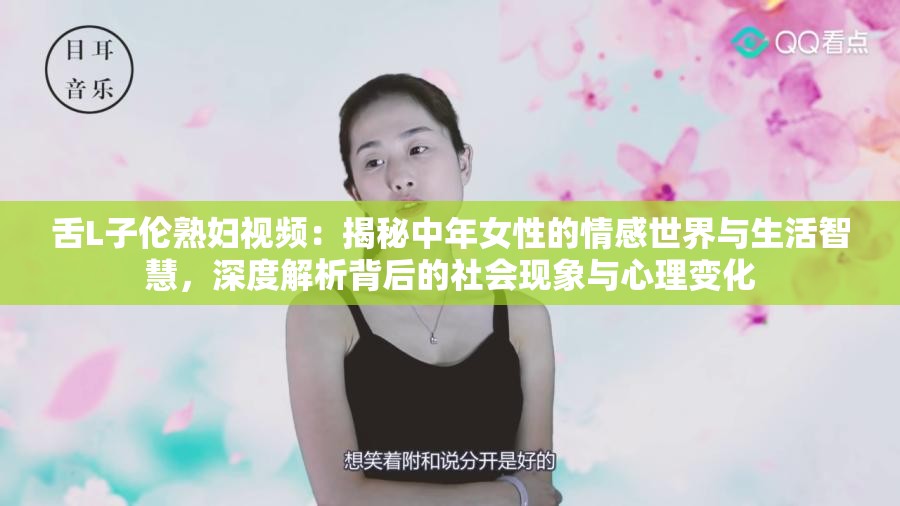 舌L子伦熟妇视频：揭秘中年女性的情感世界与生活智慧，深度解析背后的社会现象与心理变化