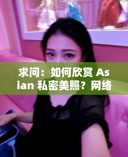 求问：如何欣赏 Asian 私密美照？网络热传的 Asian 私密图片到底有何魅力？