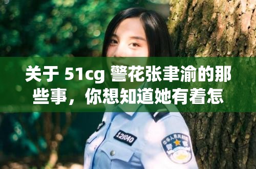 关于 51cg 警花张聿渝的那些事，你想知道她有着怎样的经历和故事吗？