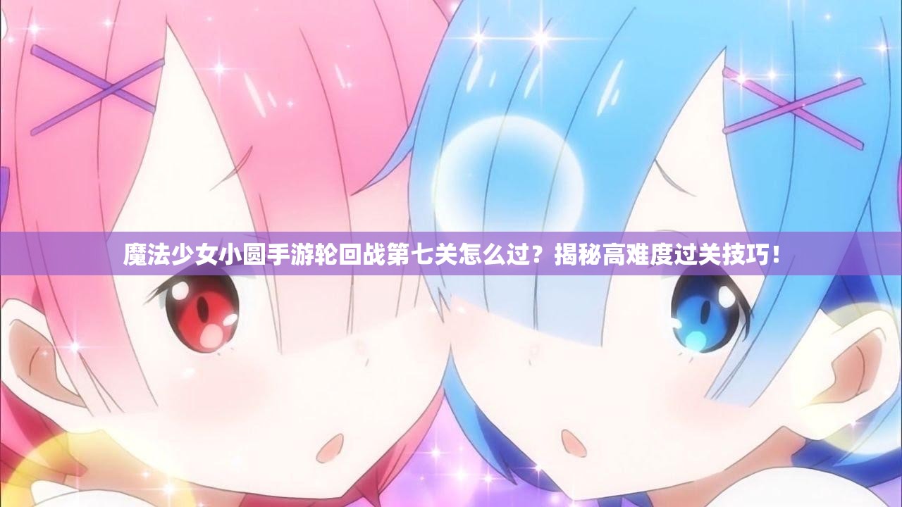 魔法少女小圆手游轮回战第七关怎么过？揭秘高难度过关技巧！