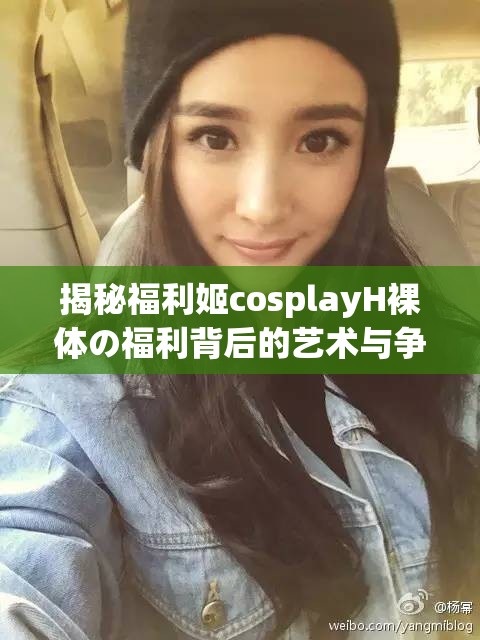 揭秘福利姬cosplayH裸体の福利背后的艺术与争议：网友热议的焦点与深层解读