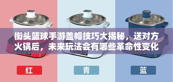 街头篮球手游盖帽技巧大揭秘，送对方火锅后，未来玩法会有哪些革命性变化？