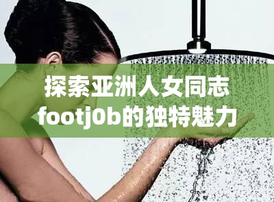 探索亚洲人女同志footj0b的独特魅力与技巧，深入了解这一亲密行为的情感与身体交流