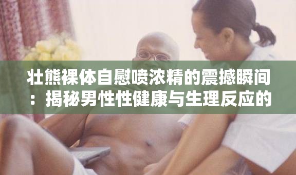 壮熊裸体自慰喷浓精的震撼瞬间：揭秘男性性健康与生理反应的深度解析