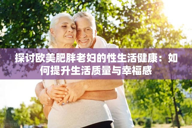 探讨欧美肥胖老妇的性生活健康：如何提升生活质量与幸福感