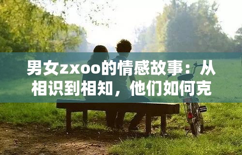 男女zxoo的情感故事：从相识到相知，他们如何克服挑战走到一起？