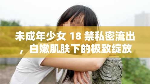 未成年少女 18 禁私密流出，白嫩肌肤下的极致绽放