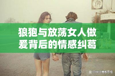 狼狍与放荡女人做爰背后的情感纠葛：揭秘现代关系中的复杂人性与欲望