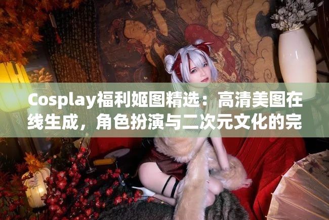 Cosplay福利姬图精选：高清美图在线生成，角色扮演与二次元文化的完美结合，带你领略不一样的视觉盛宴