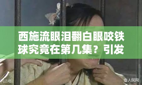 西施流眼泪翻白眼咬铁球究竟在第几集？引发全网热议的情节探秘