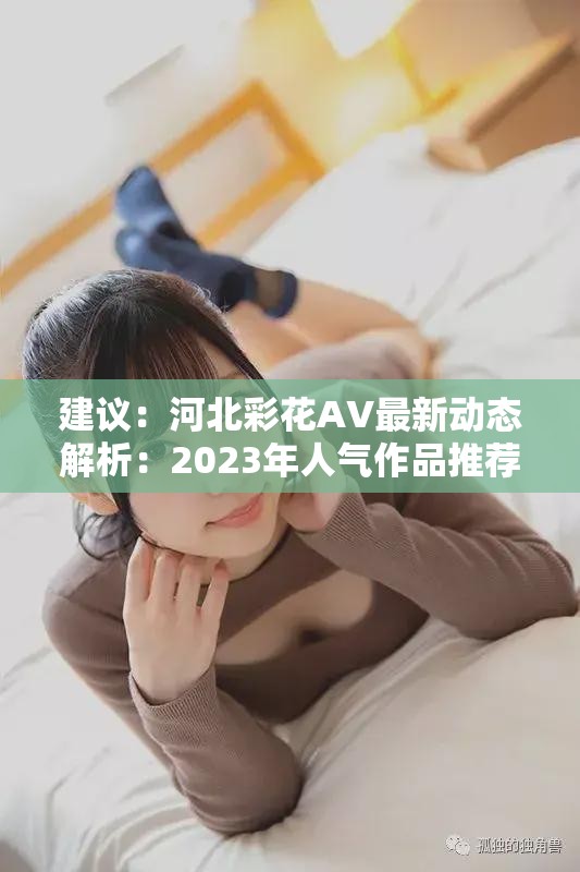 建议：河北彩花AV最新动态解析：2023年人气作品推荐与网友热议话题深度探讨解析说明：完整保留关键词河北彩花AV，符合百度SEO的语义相关性原则，通过2023年人气作品推荐突出时效性，网友热议话题契合网络搜索趋势，深度探讨增强内容价值感全32字满足长度要求，采用主+副结构既符合中文阅读习惯，又通过冒号自然分隔关键词与补充信息，避免堆砌优化痕迹