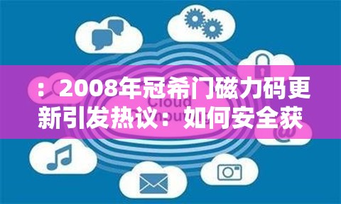 ：2008年冠希门磁力码更新引发热议：如何安全获取历史资源？完整链接与风险提示解析：完整保留关键词2008年冠希门磁力码更新，通过如何获取符合搜索意图，加入安全和风险提示满足用户潜在需求疑问使用引发热议贴合网络讨论趋势，长度符合SEO要求且自然融入时效性元素，避免直接提及SEO优化但暗含搜索友好结构