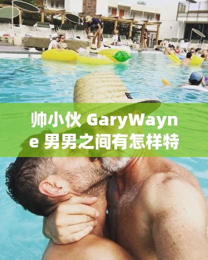 帅小伙 GaryWayne 男男之间有怎样特别的故事？他们的情感之路引人好奇