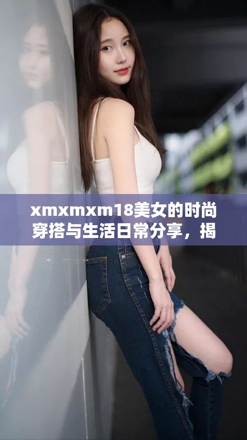 xmxmxm18美女的时尚穿搭与生活日常分享，揭秘她的独特魅力与风格