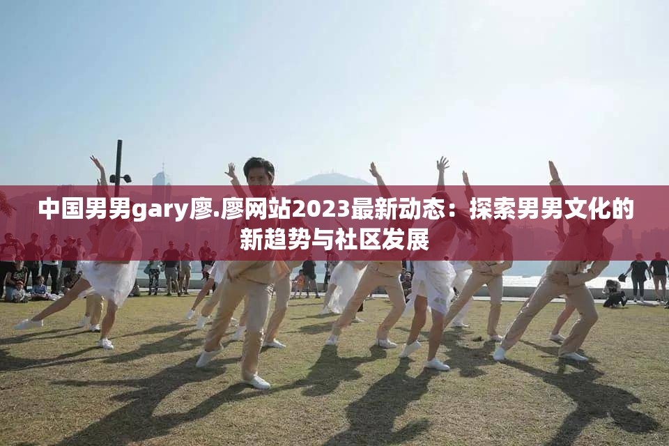 中国男男gary廖.廖网站2023最新动态：探索男男文化的新趋势与社区发展