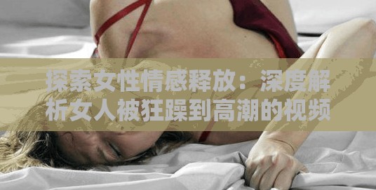 探索女性情感释放：深度解析女人被狂躁到高潮的视频网站背后的心理与生理反应