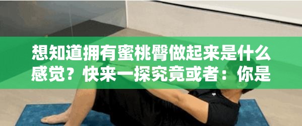 想知道拥有蜜桃臀做起来是什么感觉？快来一探究竟或者：你是否好奇练成蜜桃臀做起来到底是一种怎样的感觉？又或者：探秘：拥有令人羡慕的蜜桃臀做起来究竟是何种奇妙感觉？