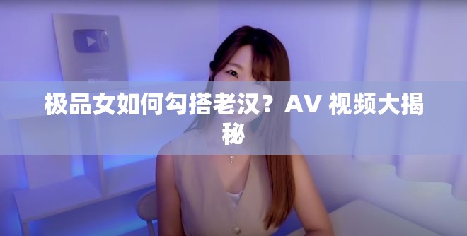 极品女如何勾搭老汉？AV 视频大揭秘