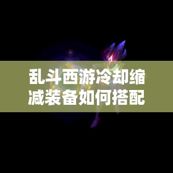 乱斗西游冷却缩减装备如何搭配，才能达到属性堆积MAX效果？